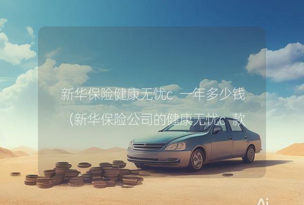 新華保險(xiǎn)健康無憂c一年多少錢（新華保險(xiǎn)公司的健康無憂c款好不好?）,第1張