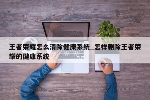 王者榮耀怎么清除健康系統(tǒng)_怎樣刪除王者榮耀的健康系統(tǒng)-第1張圖片