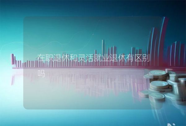 在職退休和靈活就業(yè)退休有區(qū)別嗎