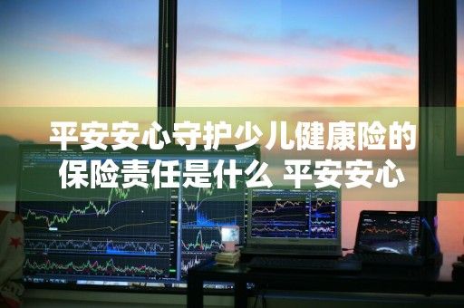 平安安心守护少儿健康险的保险责任是什么 平安安心守护少儿健康险的保险责任是什么意思