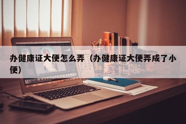 办健康证大便怎么弄（办健康证大便弄成了小便） 办健康证大便怎么弄 第1张