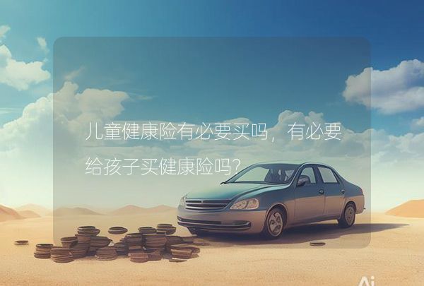 兒童健康險(xiǎn)有必要買嗎，有必要給孩子買健康險(xiǎn)嗎？,第1張