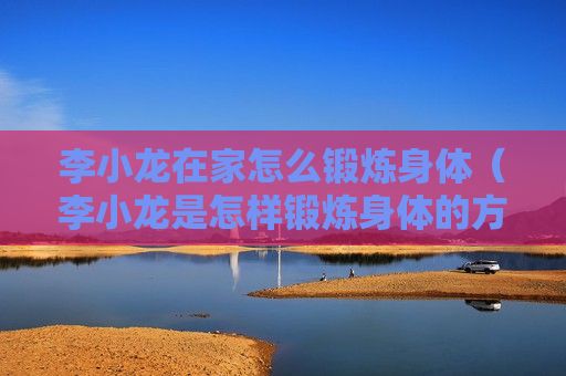 李小龙在家怎么锻炼身体（李小龙是怎样锻炼身体的方式）