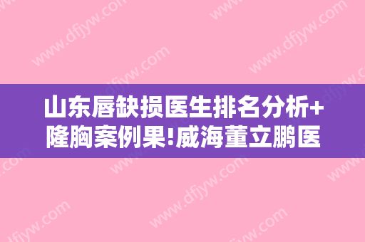 山东唇缺损医生排名分析+隆胸案例果!威海董立鹏医疗美容诊所等这4家技术评价不错