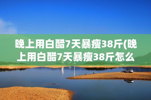 晚上用白醋7天暴瘦38斤(晚上用白醋7天暴瘦38斤怎么喝)