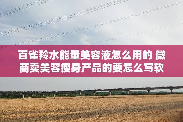 百雀羚水能量美容液怎么用的 微商賣美容瘦身產(chǎn)品的要怎么寫(xiě)軟文吸引人