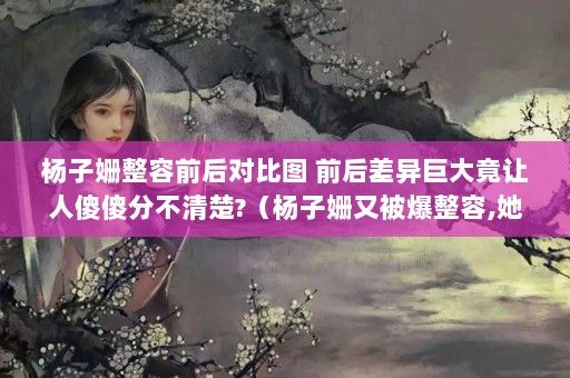 楊子姍整容前后對比圖 前后差異巨大竟讓人傻傻分不清楚?（楊子姍又被爆整容,她是有多么不滿意自己的容貌?）（楊子姍又被爆整容，她是有多么不滿意自己的容貌？）