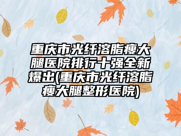重慶市光纖溶脂瘦大腿醫(yī)院排行十強全新爆出(重慶市光纖溶脂瘦大腿整形醫(yī)院)