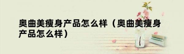 奧曲美瘦身產(chǎn)品怎么樣（奧曲美瘦身產(chǎn)品怎么樣）