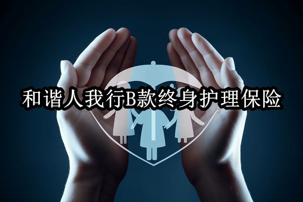 和諧人我行B款終身護理保險產(chǎn)品介紹，收益現(xiàn)金價值表+費率表+特色