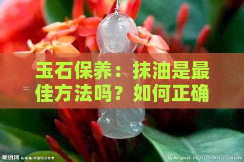 玉石保養(yǎng)：抹油是更佳方法嗎？如何正確涂抹玉石保養(yǎng)油？