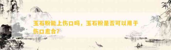 玉石粉能上傷口嗎，玉石粉是否可以用于傷口愈合？