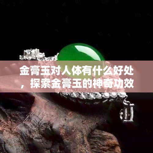 金膏玉對人體有什么好處，探索金膏玉的神奇功效：對人體的多重益處