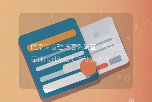 健康保險理賠怎么調(diào)查-保險公司理賠時怎么調(diào)查健康狀況？,第1張