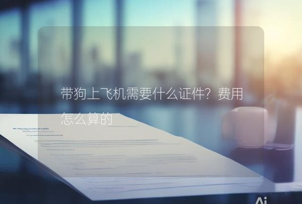 带狗上飞机需要什么证件？费用怎么算的