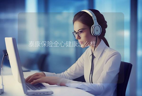 泰康保險(xiǎn)全心健康怎么樣,第1張