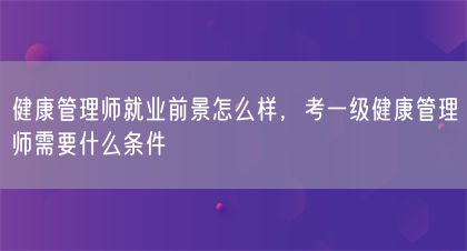 健康管理师就业前景怎么样，考一级健康管理师需要什么条件(图1)