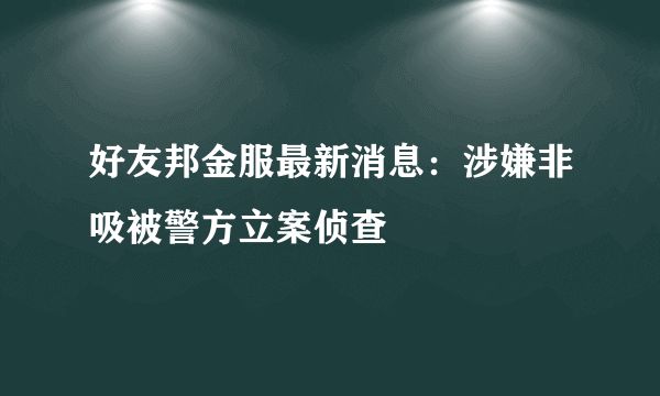 好友邦金服最新消息：涉嫌非吸被警方立案偵查