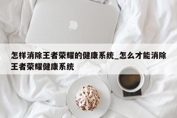 怎樣消除王者榮耀的健康系統(tǒng)_怎么才能消除王者榮耀健康系統(tǒng)-第1張圖片
