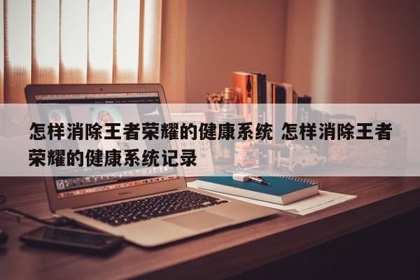 怎樣消除王者榮耀的健康系統(tǒng) 怎樣消除王者榮耀的健康系統(tǒng)記錄