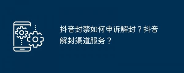 抖音封禁如何申诉解封？抖音解封渠道服务？