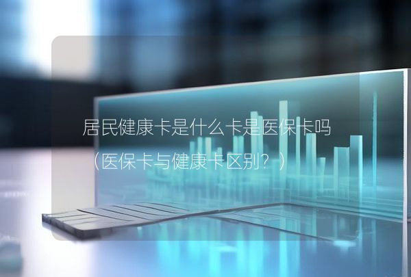 居民健康卡是什么卡是医保卡吗（医保卡与健康卡区别？）,第1张