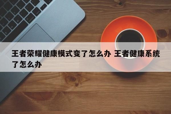 王者榮耀健康模式變了怎么辦 王者健康系統(tǒng)了怎么辦 第1張