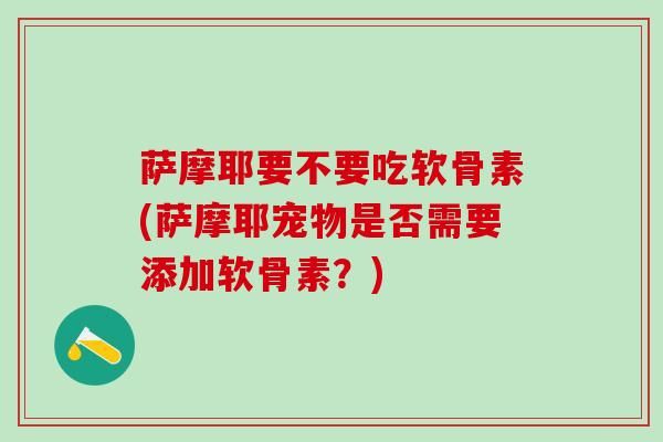 萨摩耶要不要吃软骨素(萨摩耶宠物是否需要添加软骨素？)