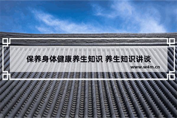 保養(yǎng)身體健康養(yǎng)生知識 養(yǎng)生知識講談