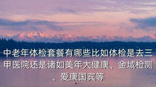 中老年体检套餐有哪些比如体检是去三甲医院还是诸如美年大健康、金域检测、爱康国宾等