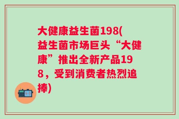 大健康益生菌198(益生菌市場巨頭“大健康”推出全新產(chǎn)品198，受到消費者熱烈追捧)