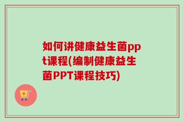 如何讲健康益生菌ppt课程(编制健康益生菌PPT课程技巧)