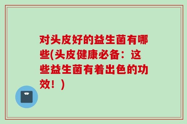 對頭皮好的益生菌有哪些(頭皮健康必備：這些益生菌有著出色的功效！)