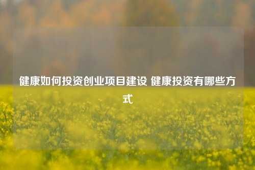 健康如何投資創(chuàng)業(yè)項目建設 健康投資有哪些方式