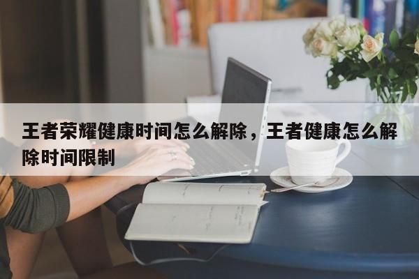 王者榮耀健康時間怎么解除，王者健康怎么解除時間限制-第1張圖片