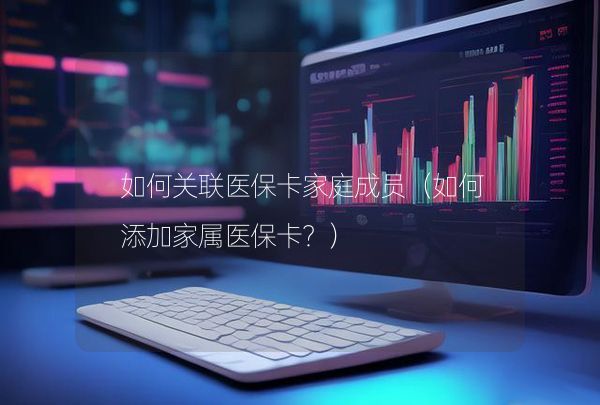 如何关联医保卡家庭成员（如何添加家属医保卡？）,第1张