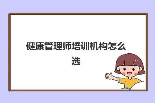 健康管理师培训机构怎么选,2023健康管理师的培训机构推荐