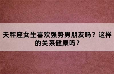 天秤座女生喜歡強(qiáng)勢男朋友嗎？這樣的關(guān)系健康嗎？