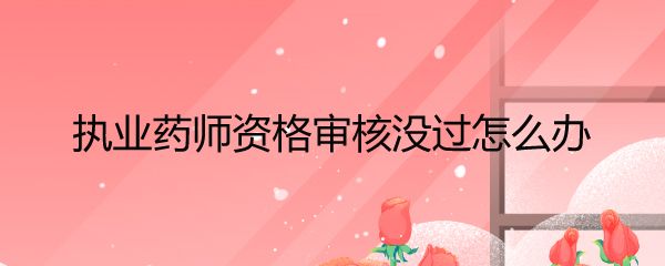 执业药师资格审核没过怎么办