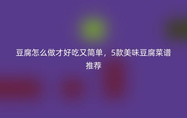 豆腐怎么做才好吃又簡單，5款美味豆腐菜譜推薦