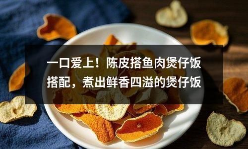 一口愛上！陳皮搭魚肉煲仔飯搭配，煮出鮮香四溢的煲仔飯