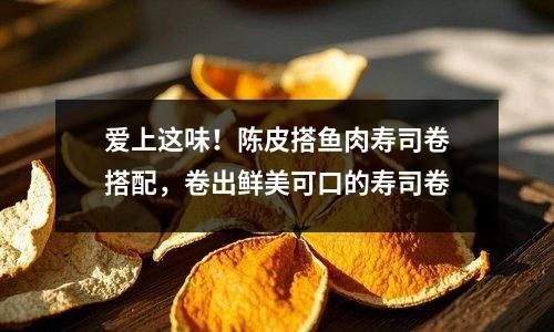 愛上這味！陳皮搭魚肉壽司卷搭配，卷出鮮美可口的壽司卷