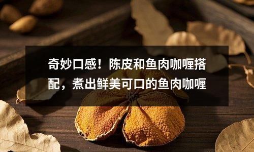 奇妙口感！陳皮和魚肉咖喱搭配，煮出鮮美可口的魚肉咖喱