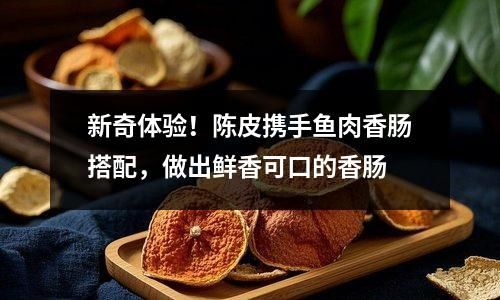 新奇體驗！陳皮攜手魚肉香腸搭配，做出鮮香可口的香腸