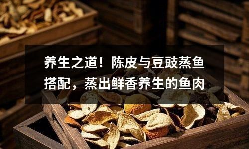 養(yǎng)生之道！陳皮與豆豉蒸魚搭配，蒸出鮮香養(yǎng)生的魚肉