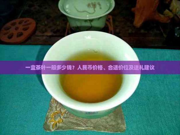 一盒茶叶一般多少钱？人民币价格、合适价位及送礼建议
