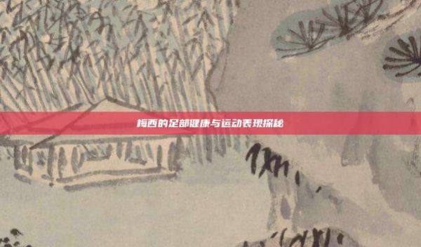 梅西的足部健康與運動表現(xiàn)探秘