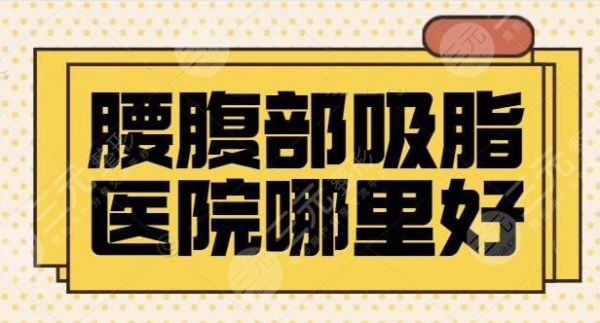 腰腹部吸脂医院哪里好？排行榜前三|五强机构专注医美多年，案例多多~