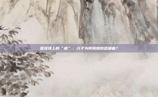 籃球場(chǎng)上的“疼”:兒子為何頻頻抱怨腳痛?