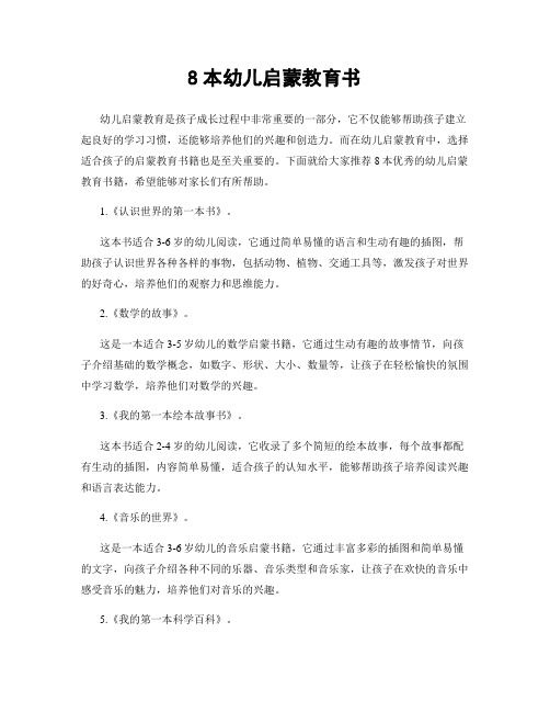 8本幼兒?jiǎn)⒚山逃龝?> </p> <p>8本幼兒?jiǎn)⒚山逃龝變簡(jiǎn)⒚山逃呛⒆映砷L(zhǎng)過(guò)程中非常重要的一部分，它不僅能夠幫助孩子建立起良好的學(xué)習(xí)習(xí)慣，還能夠培養(yǎng)他們的興趣和創(chuàng)造力。</p><p>而在幼兒?jiǎn)⒚山逃?，選擇適合孩子的啟蒙教育書籍也是至關(guān)重要的。</p><p>下面就給大家推薦8本優(yōu)秀的幼兒?jiǎn)⒚山逃龝Ｍ軌驅(qū)议L(zhǎng)們有所幫助。</p><p>1.《認(rèn)識(shí)世界的第一本書》。</p><p>這本書適合3-6歲的幼兒閱讀，它通過(guò)簡(jiǎn)單易懂的語(yǔ)言和生動(dòng)有趣的插圖，幫助孩子認(rèn)識(shí)世界各種各樣的事物，包括動(dòng)物、植物、交通工具等，激發(fā)孩子對(duì)世界的好奇心，培養(yǎng)他們的觀察力和思維能力。</p><p>2.《數(shù)學(xué)的故事》。</p><p>這是一本適合3-5歲幼兒的數(shù)學(xué)啟蒙書籍，它通過(guò)生動(dòng)有趣的故事情節(jié)，向孩子介紹基礎(chǔ)的數(shù)學(xué)概念，如數(shù)字、形狀、大小、數(shù)量等，讓孩子在輕松愉快的氛圍中學(xué)習(xí)數(shù)學(xué)，培養(yǎng)他們對(duì)數(shù)學(xué)的興趣。</p><p>3.《我的第一本繪本故事書》。</p><p>這本書適合2-4歲的幼兒閱讀，它收錄了多個(gè)簡(jiǎn)短的繪本故事，每個(gè)故事都配有生動(dòng)的插圖，內(nèi)容簡(jiǎn)單易懂，適合孩子的認(rèn)知水平，能夠幫助孩子培養(yǎng)閱讀興趣和語(yǔ)言表達(dá)能力。</p><p>4.《音樂(lè)的世界》。</p><p>這是一本適合3-6歲幼兒的音樂(lè)啟蒙書籍，它通過(guò)豐富多彩的插圖和簡(jiǎn)單易懂的文字，向孩子介紹各種不同的樂(lè)器、音樂(lè)類型和音樂(lè)家，讓孩子在歡快的音樂(lè)中感受音樂(lè)的魅力，培養(yǎng)他們對(duì)音樂(lè)的興趣。</p><p>5.《我的第一本科學(xué)百科》。</p><p>這本書適合4-7歲的幼兒閱讀，它通過(guò)豐富多彩的插圖和生動(dòng)有趣的文字，向孩子介紹科學(xué)的基礎(chǔ)知識(shí)，包括物理、化學(xué)、生物等各個(gè)方面，讓孩子在探索科學(xué)知識(shí)的過(guò)程中培養(yǎng)好奇心和求知欲。</p><p>6.《動(dòng)物世界大冒險(xiǎn)》。</p><p>這是一本適合3-6歲幼兒的動(dòng)物啟蒙書籍，它通過(guò)生動(dòng)有趣的故事情節(jié)，向孩子介紹各種不同的動(dòng)物，讓孩子在了解動(dòng)物的同時(shí)培養(yǎng)愛(ài)護(hù)動(dòng)物的意識(shí)，激發(fā)他們對(duì)自然的熱愛(ài)。</p><p>7.《繪本童話故事集》。</p><p>這本書適合3-5歲的幼兒閱讀，它收錄了多個(gè)經(jīng)典的童話故事，每個(gè)故事都配有精美的插圖，內(nèi)容簡(jiǎn)單易懂，適合孩子的認(rèn)知水平，能夠幫助孩子培養(yǎng)閱讀興趣和想象力。</p><p>8.《我的第一本藝術(shù)繪畫書》。</p><p style=